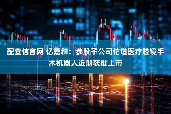 配查信官网 亿嘉和：参股子公司佗道医疗腔镜手术机器人近期获批上市