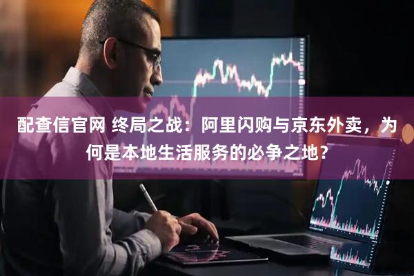 配查信官网 终局之战：阿里闪购与京东外卖，为何是本地生活服务的必争之地？