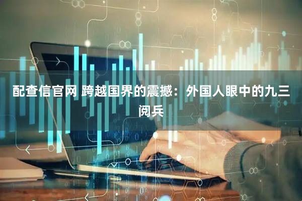 配查信官网 跨越国界的震撼：外国人眼中的九三阅兵