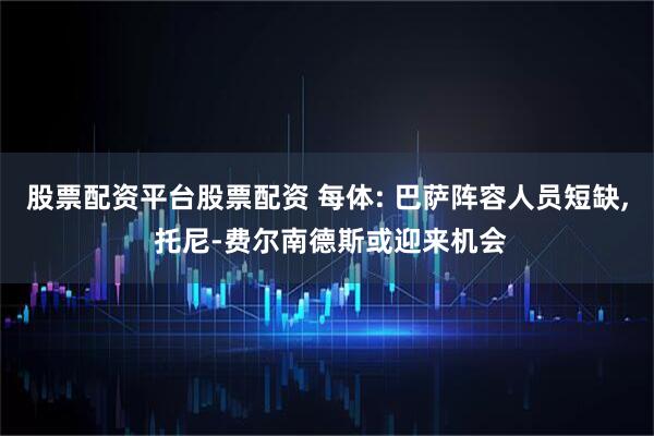 股票配资平台股票配资 每体: 巴萨阵容人员短缺, 托尼-费尔南德斯或迎来机会