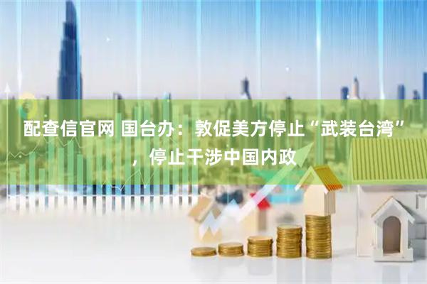 配查信官网 国台办：敦促美方停止“武装台湾”，停止干涉中国内政