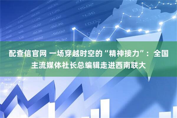 配查信官网 一场穿越时空的“精神接力”：全国主流媒体社长总编辑走进西南联大