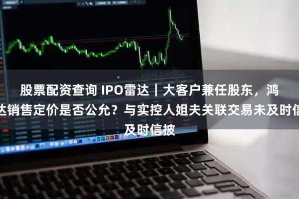 股票配资查询 IPO雷达｜大客户兼任股东，鸿仕达销售定价是否公允？与实控人姐夫关联交易未及时信披