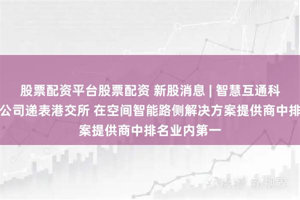 股票配资平台股票配资 新股消息 | 智慧互通科技股份有限公司递表港交所 在空间智能路侧解决方案提供商中排名业内第一