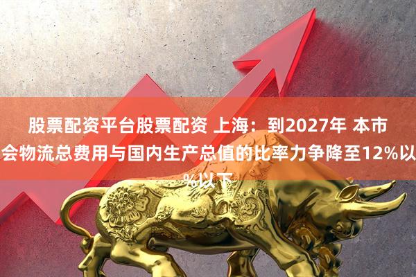 股票配资平台股票配资 上海：到2027年 本市社会物流总费用与国内生产总值的比率力争降至12%以下
