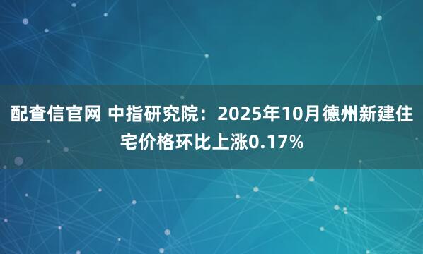 配查信官网 中指研究院：2025年10月德州新建住宅价格环比上涨0.17%