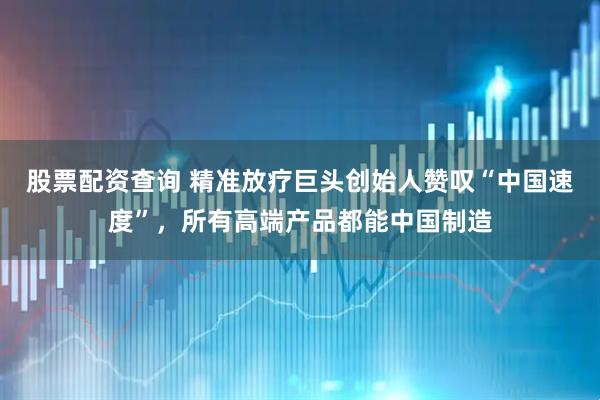 股票配资查询 精准放疗巨头创始人赞叹“中国速度”，所有高端产品都能中国制造