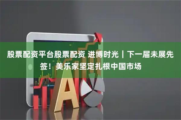股票配资平台股票配资 进博时光｜下一届未展先签！美乐家坚定扎根中国市场