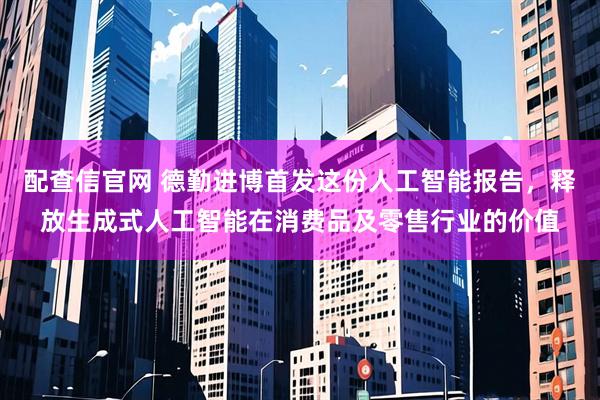配查信官网 德勤进博首发这份人工智能报告，释放生成式人工智能在消费品及零售行业的价值
