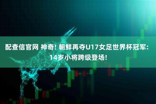 配查信官网 神奇! 朝鲜再夺U17女足世界杯冠军: 14岁小将跨级登场!