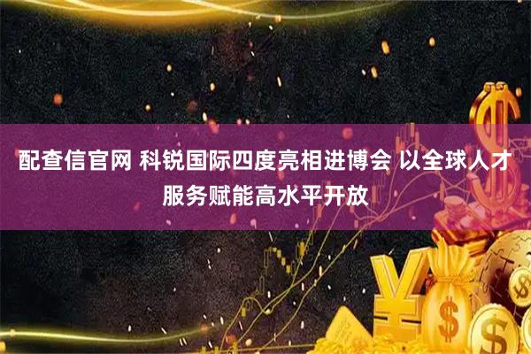 配查信官网 科锐国际四度亮相进博会 以全球人才服务赋能高水平开放