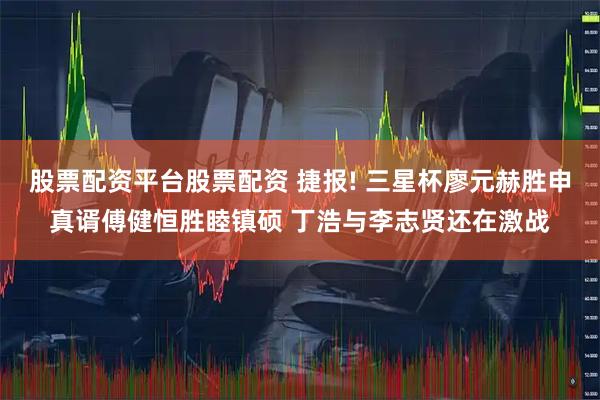 股票配资平台股票配资 捷报! 三星杯廖元赫胜申真谞傅健恒胜睦镇硕 丁浩与李志贤还在激战