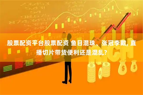 股票配资平台股票配资 鱼目混珠、张冠李戴, 直播切片带货便利还是混乱?