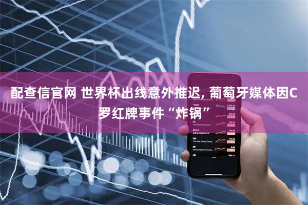 配查信官网 世界杯出线意外推迟, 葡萄牙媒体因C罗红牌事件“炸锅”