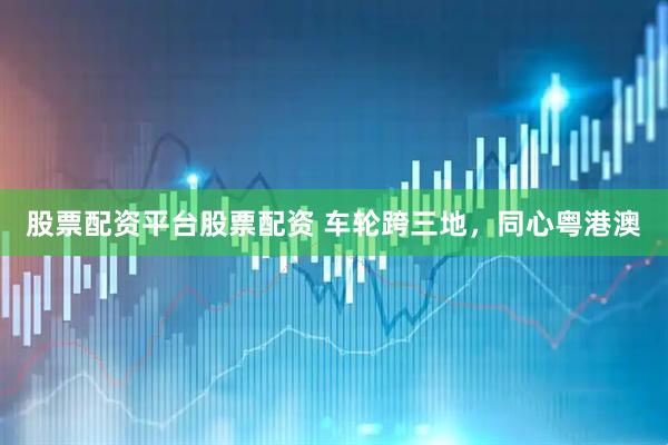 股票配资平台股票配资 车轮跨三地，同心粤港澳