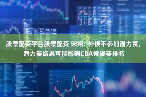 股票配资平台股票配资 宋翔: 外援不参加潜力赛, 潜力赛结果可能影响CBA常规赛排名