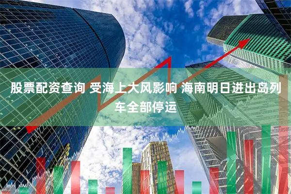 股票配资查询 受海上大风影响 海南明日进出岛列车全部停运