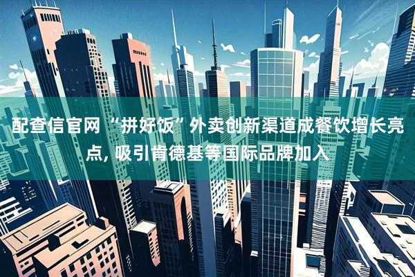 配查信官网 “拼好饭”外卖创新渠道成餐饮增长亮点, 吸引肯德基等国际品牌加入