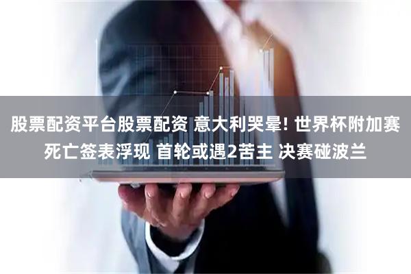 股票配资平台股票配资 意大利哭晕! 世界杯附加赛死亡签表浮现 首轮或遇2苦主 决赛碰波兰