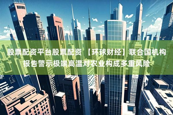 股票配资平台股票配资 【环球财经】联合国机构报告警示极端高温对农业构成多重风险