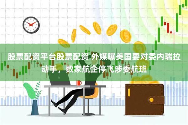 股票配资平台股票配资 外媒曝美国要对委内瑞拉动手，数家航企停飞涉委航班