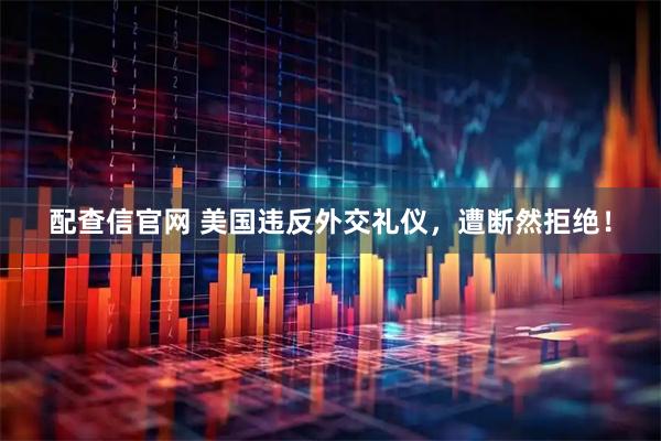 配查信官网 美国违反外交礼仪，遭断然拒绝！
