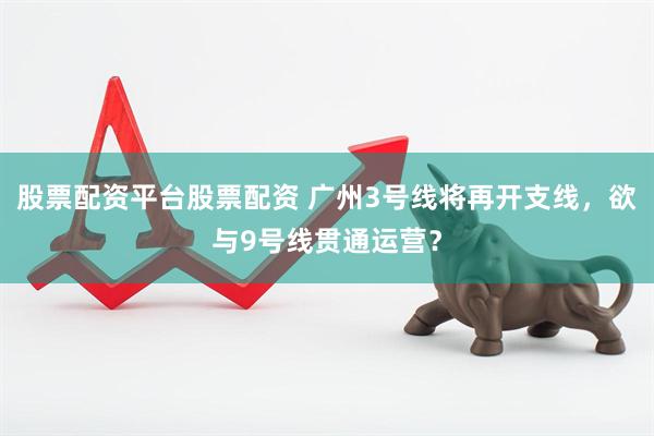 股票配资平台股票配资 广州3号线将再开支线，欲与9号线贯通运营？