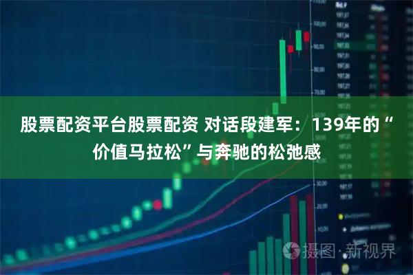 股票配资平台股票配资 对话段建军：139年的“价值马拉松”与奔驰的松弛感