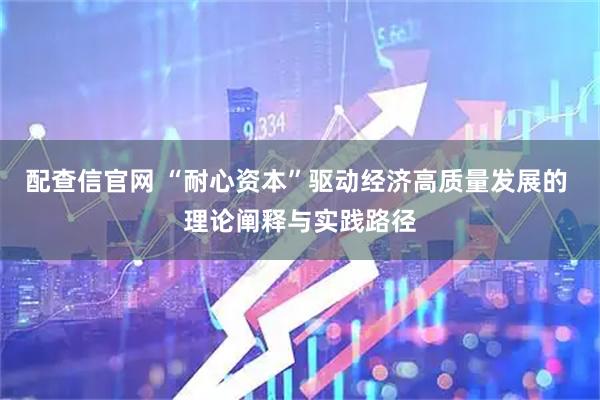 配查信官网 “耐心资本”驱动经济高质量发展的 理论阐释与实践路径