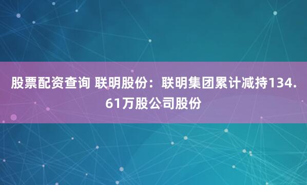股票配资查询 联明股份：联明集团累计减持134.61万股公司股份