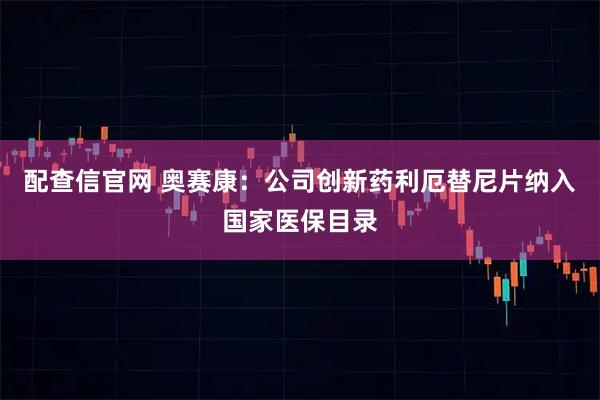 配查信官网 奥赛康：公司创新药利厄替尼片纳入国家医保目录