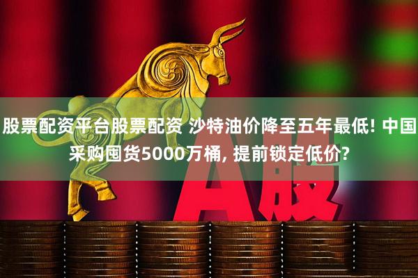 股票配资平台股票配资 沙特油价降至五年最低! 中国采购囤货5000万桶, 提前锁定低价?