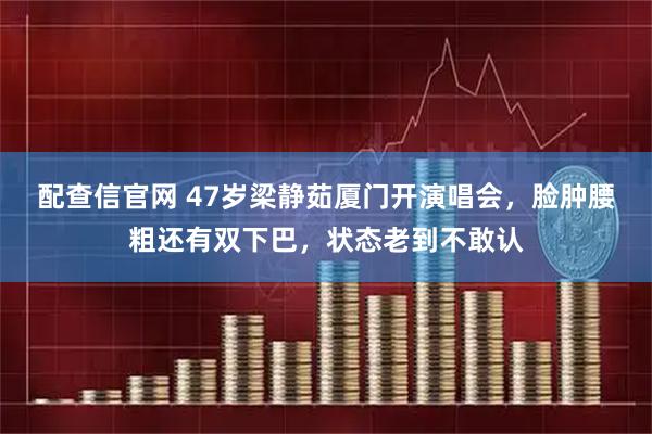 配查信官网 47岁梁静茹厦门开演唱会，脸肿腰粗还有双下巴，状态老到不敢认