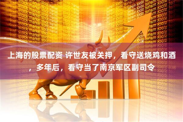 上海的股票配资 许世友被关押，看守送烧鸡和酒，多年后，看守当了南京军区副司令