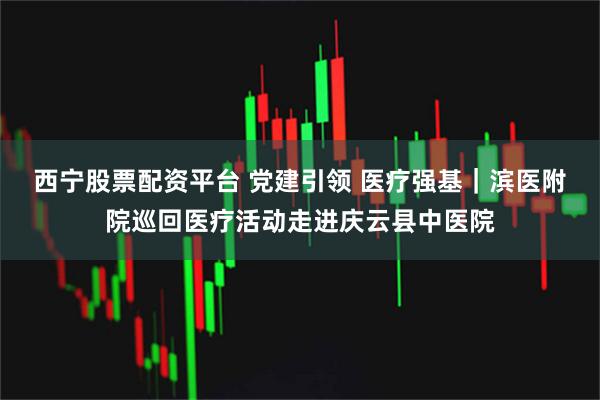 西宁股票配资平台 党建引领 医疗强基｜滨医附院巡回医疗活动走进庆云县中医院