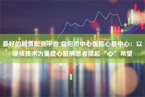 最好的股票配资平台 益阳市中心医院心脏中心：以硬核技术为重症心脏病患者撑起 “心” 希望