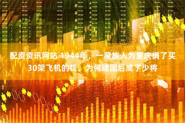 配资资讯网站 1944年，一藏族人为重庆捐了买30架飞机的钱，为何建国后成了少将