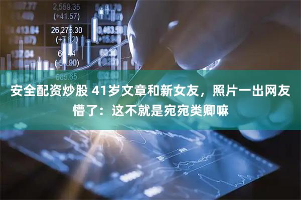 安全配资炒股 41岁文章和新女友，照片一出网友懵了：这不就是宛宛类卿嘛