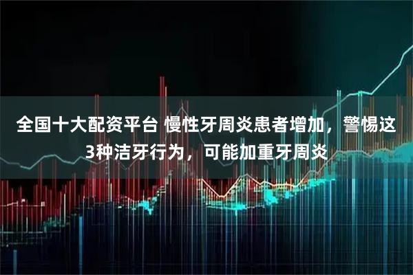 全国十大配资平台 慢性牙周炎患者增加，警惕这3种洁牙行为，可能加重牙周炎