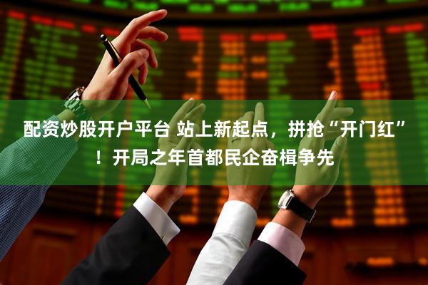 配资炒股开户平台 站上新起点，拼抢“开门红”！开局之年首都民企奋楫争先