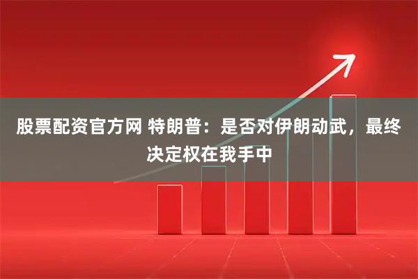股票配资官方网 特朗普：是否对伊朗动武，最终决定权在我手中