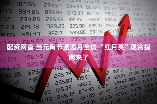配资网首 当元宵节邂逅月全食 “红月亮”观赏指南来了