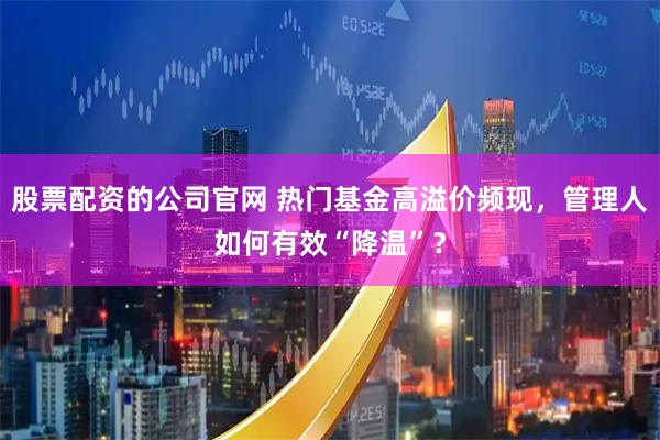 股票配资的公司官网 热门基金高溢价频现，管理人如何有效“降温”？