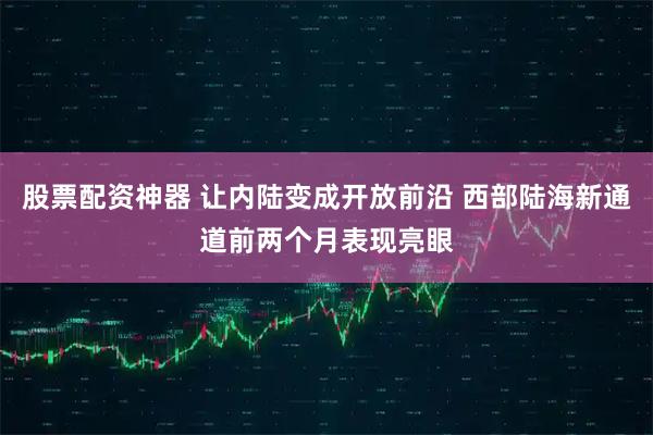 股票配资神器 让内陆变成开放前沿 西部陆海新通道前两个月表现亮眼