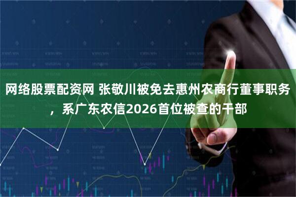 网络股票配资网 张敬川被免去惠州农商行董事职务，系广东农信2026首位被查的干部