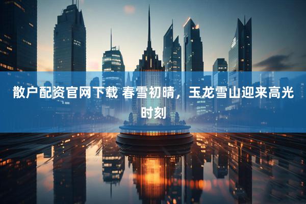 散户配资官网下载 春雪初晴，玉龙雪山迎来高光时刻
