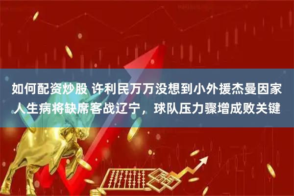 如何配资炒股 许利民万万没想到小外援杰曼因家人生病将缺席客战辽宁，球队压力骤增成败关键