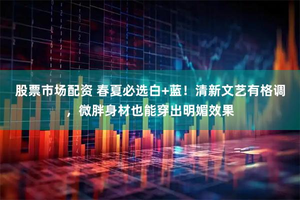 股票市场配资 春夏必选白+蓝！清新文艺有格调，微胖身材也能穿出明媚效果