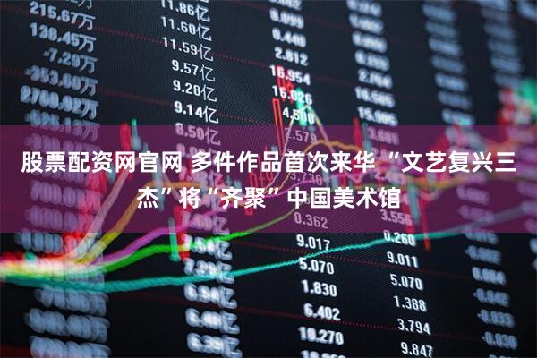 股票配资网官网 多件作品首次来华 “文艺复兴三杰”将“齐聚”中国美术馆