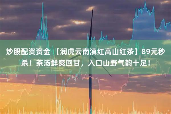 炒股配资资金 【润虎云南滇红高山红茶】89元秒杀！茶汤鲜爽回甘，入口山野气韵十足！